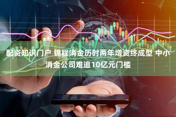 配资知识门户 锦程消金历时两年增资终成型 中小消金公司难追10亿元门槛