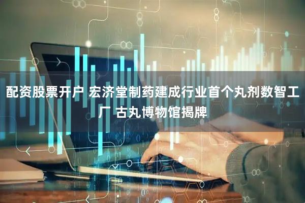 配资股票开户 宏济堂制药建成行业首个丸剂数智工厂 古丸博物馆揭牌