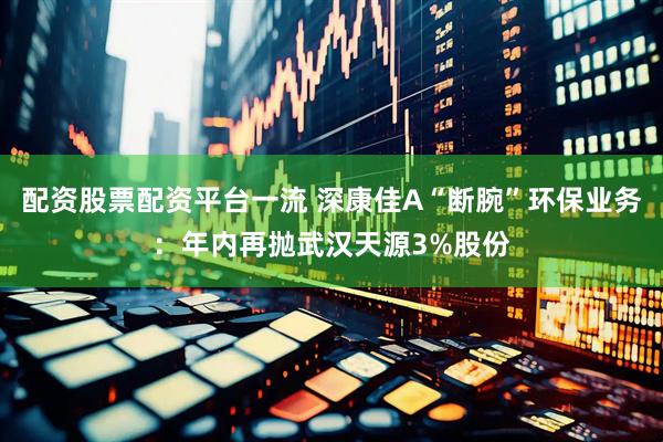 配资股票配资平台一流 深康佳A“断腕”环保业务：年内再抛武汉天源3%股份