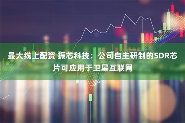 最大线上配资 振芯科技：公司自主研制的SDR芯片可应用于卫星互联网