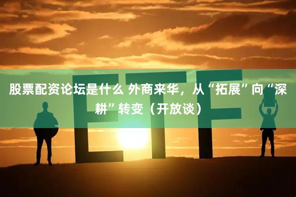 股票配资论坛是什么 外商来华，从“拓展”向“深耕”转变（开放谈）