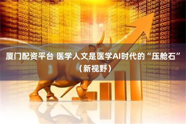 厦门配资平台 医学人文是医学AI时代的“压舱石”（新视野）