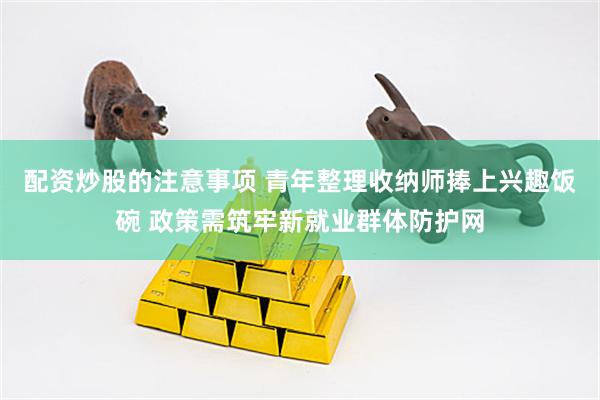 配资炒股的注意事项 青年整理收纳师捧上兴趣饭碗 政策需筑牢新就业群体防护网