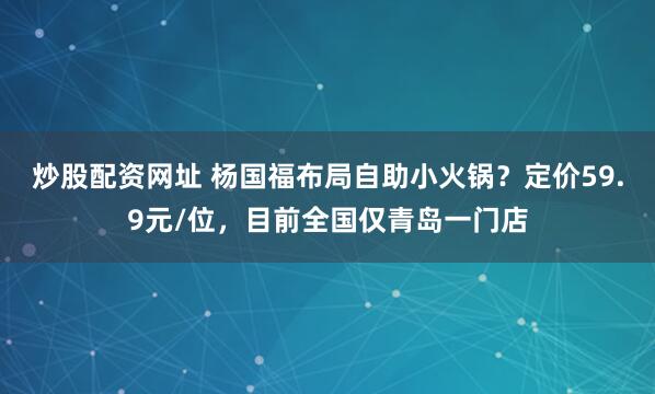 炒股配资网址 杨国福布局自助小火锅？定价59.9元/位，目前全国仅青岛一门店