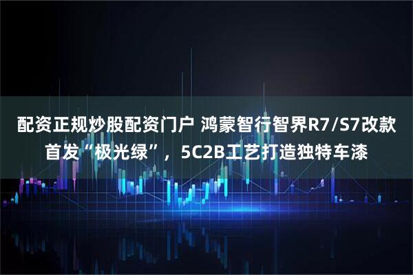 配资正规炒股配资门户 鸿蒙智行智界R7/S7改款首发“极光绿”，5C2B工艺打造独特车漆