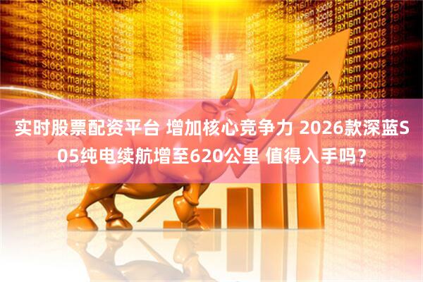 实时股票配资平台 增加核心竞争力 2026款深蓝S05纯电续航增至620公里 值得入手吗？