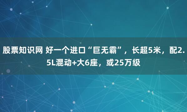 股票知识网 好一个进口“巨无霸”，长超5米，配2.5L混动+大6座，或25万级