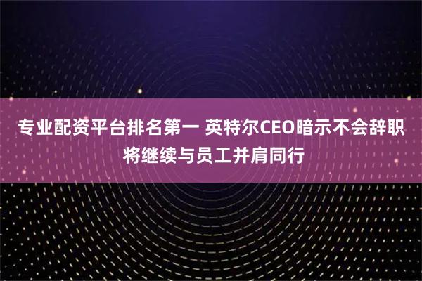 专业配资平台排名第一 英特尔CEO暗示不会辞职 将继续与员工并肩同行
