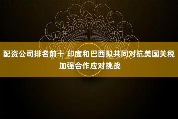 配资公司排名前十 印度和巴西拟共同对抗美国关税 加强合作应对挑战