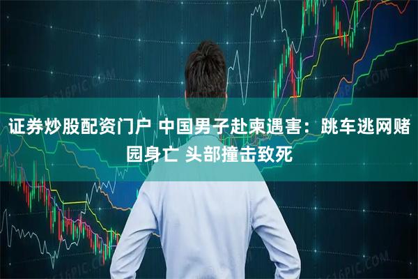 证券炒股配资门户 中国男子赴柬遇害：跳车逃网赌园身亡 头部撞击致死