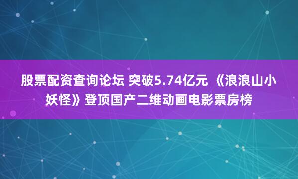 股票配资查询论坛 突破5.74亿元 《浪浪山小妖怪》登顶国产二维动画电影票房榜
