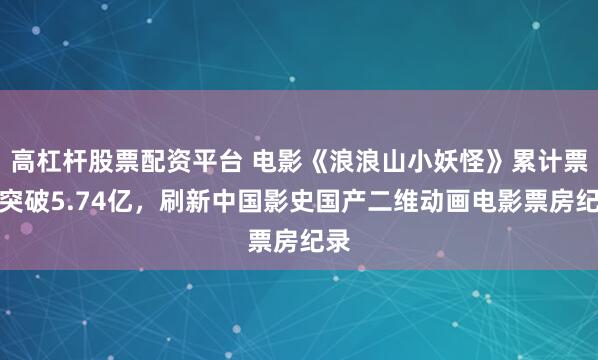 高杠杆股票配资平台 电影《浪浪山小妖怪》累计票房突破5.74亿，刷新中国影史国产二维动画电影票房纪录