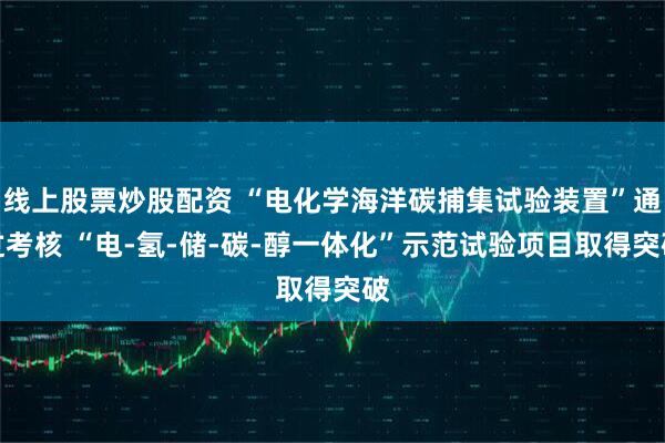 线上股票炒股配资 “电化学海洋碳捕集试验装置”通过考核 “电-氢-储-碳-醇一体化”示范试验项目取得突破