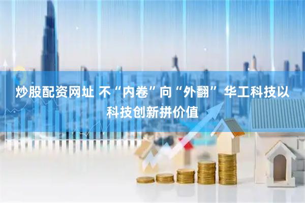 炒股配资网址 不“内卷”向“外翻” 华工科技以科技创新拼价值
