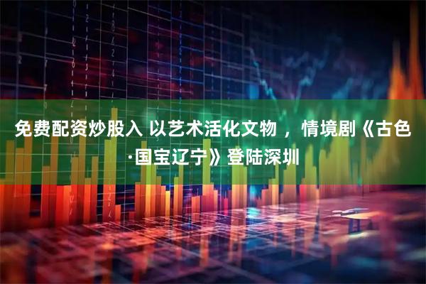 免费配资炒股入 以艺术活化文物 ，情境剧《古色·国宝辽宁》登陆深圳